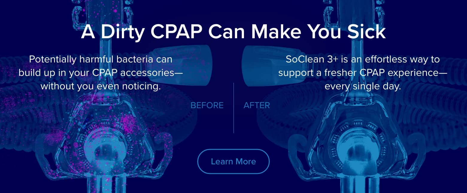 A dirty CPAP can make you sick. Harmful bacteria can build up on CPAP accessories without you even noticing. SoClean 3+ supports a fresher CPAP every single day.